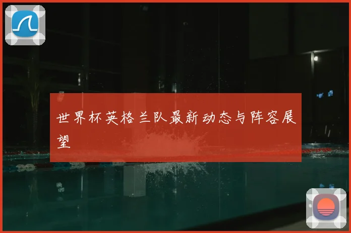 世界杯英格兰队最新动态与阵容展望