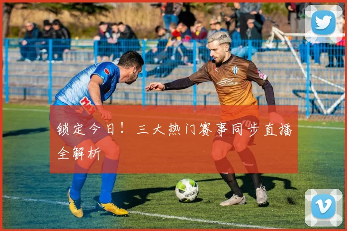 锁定今日！三大热门赛事同步直播全解析