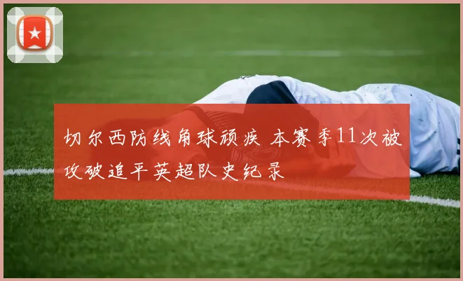 切尔西防线角球顽疾 本赛季11次被攻破追平英超队史纪录
