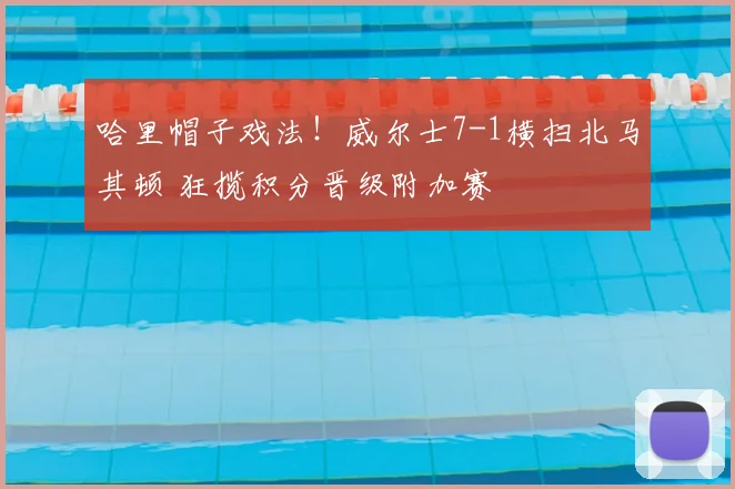 哈里帽子戏法!威尔士7-1横扫北马其顿 狂揽积分晋级附加赛