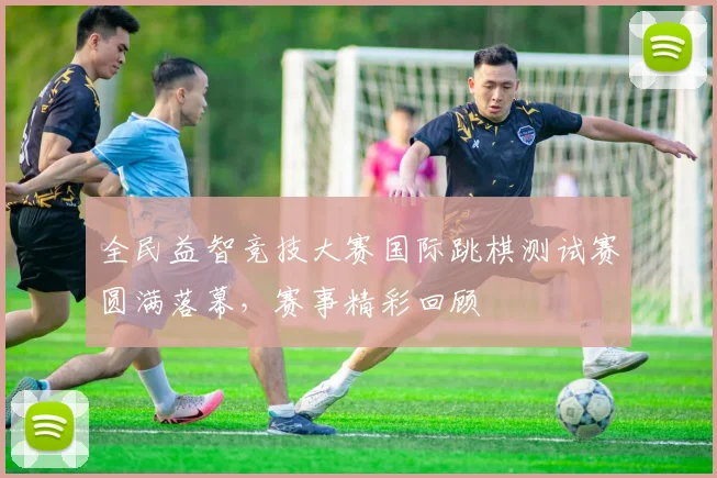 全民益智竞技大赛国际跳棋测试赛圆满落幕,赛事精彩回顾