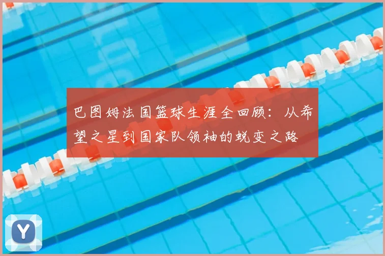 巴图姆法国篮球生涯全回顾:从希望之星到国家队领袖的蜕变之路