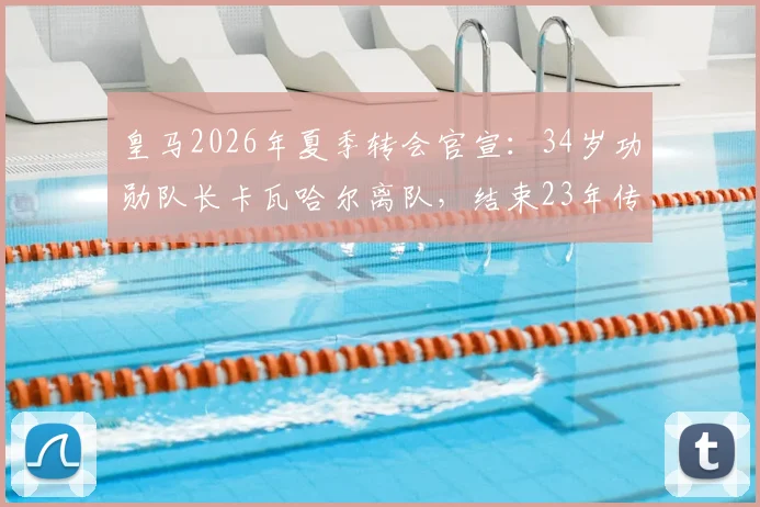 皇马2026年夏季转会官宣:34岁功勋队长卡瓦哈尔离队,结束23年传奇生涯,未来去向引猜测