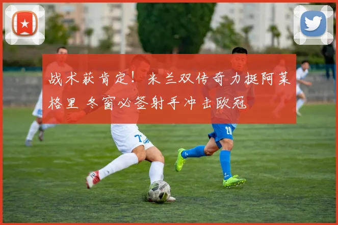 战术获肯定!米兰双传奇力挺阿莱格里 冬窗必签射手冲击欧冠