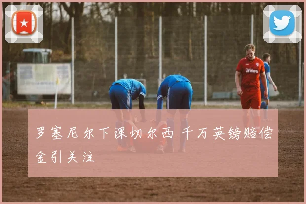 罗塞尼尔下课切尔西 千万英镑赔偿金引关注