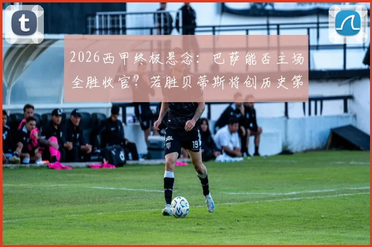 2026西甲终极悬念:巴萨能否主场全胜收官?若胜贝蒂斯将创历史第一纪录,深度剖析其含金量