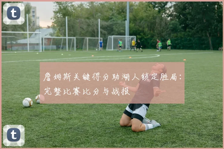詹姆斯关键得分助湖人锁定胜局:完整比赛比分与战报