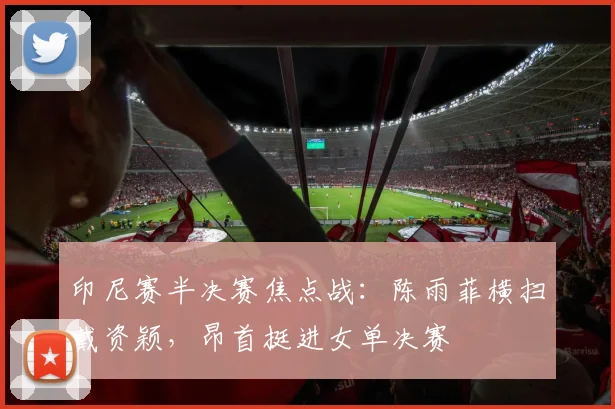 印尼赛半决赛焦点战：陈雨菲横扫戴资颖，昂首挺进女单决赛