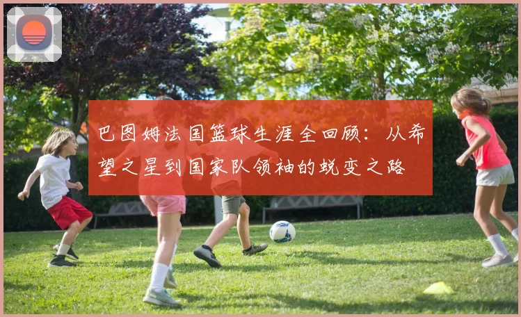巴图姆法国篮球生涯全回顾:从希望之星到国家队领袖的蜕变之路