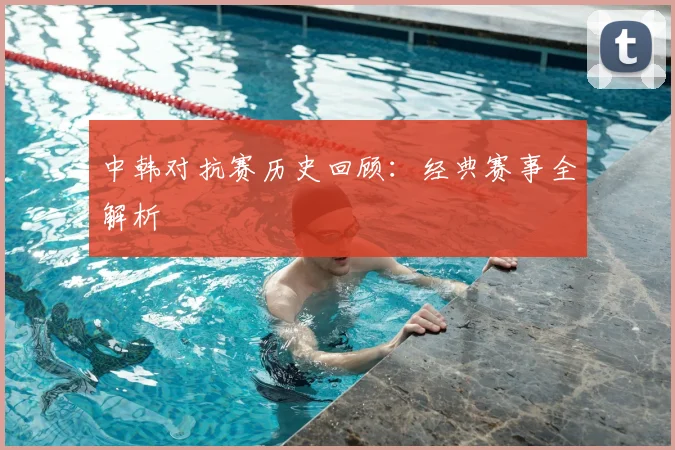 中韩对抗赛历史回顾:经典赛事全解析