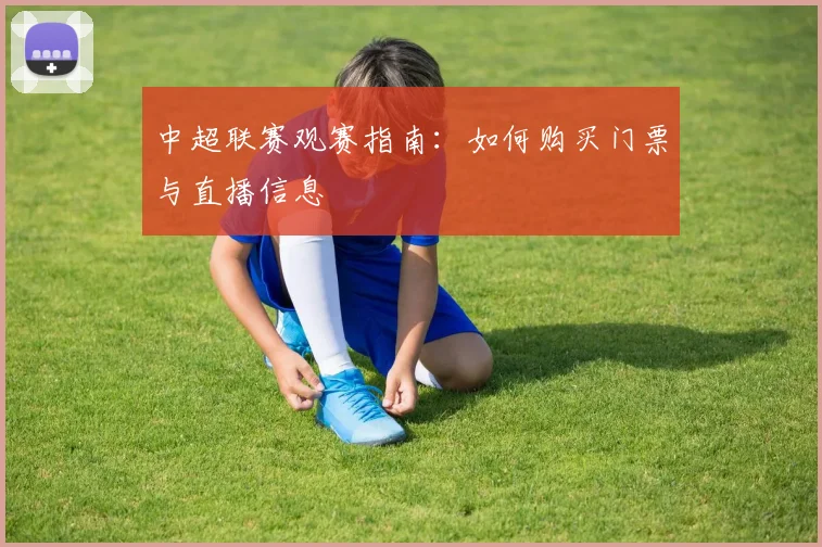 中超联赛观赛指南:如何购买门票与直播信息