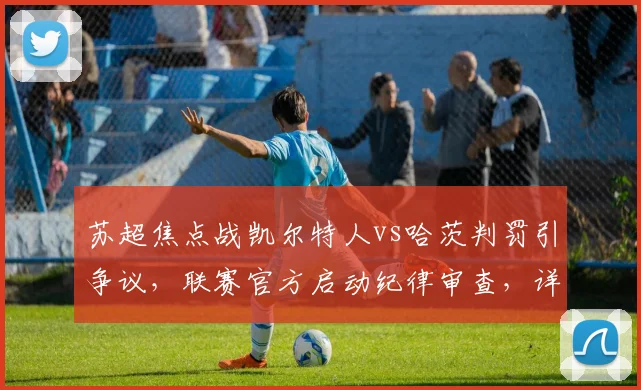 苏超焦点战凯尔特人vs哈茨判罚引争议,联赛官方启动纪律审查,详解调查流程与双方回应